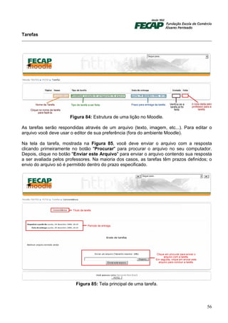 Tarefas




                      Figura 84: Estrutura de uma lição no Moodle.

As tarefas serão respondidas através de um arquivo (texto, imagem, etc...). Para editar o
arquivo você deve usar o editor de sua preferência (fora do ambiente Moodle).

Na tela da tarefa, mostrada na Figura 85, você deve enviar o arquivo com a resposta
clicando primeiramente no botão "Procurar" para procurar o arquivo no seu computador.
Depois, clique no botão "Enviar este Arquivo" para enviar o arquivo contendo sua resposta
a ser avaliada pelos professores. Na maioria dos casos, as tarefas têm prazos definidos; o
envio do arquivo só é permitido dentro do prazo especificado.




                         Figura 85: Tela principal de uma tarefa.



                                                                                       56
 
