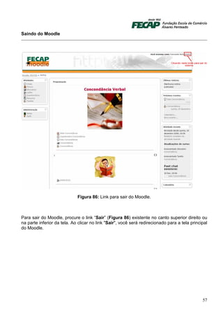 Saindo do Moodle




                             Figura 86: Link para sair do Moodle.



Para sair do Moodle, procure o link “Sair” (Figura 86) existente no canto superior direito ou
na parte inferior da tela. Ao clicar no link "Sair", você será redirecionado para a tela principal
do Moodle.




                                                                                               57
 