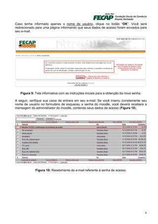 Caso tenha informado apenas o nome de usuário, clique no botão “OK”. Você será
redirecionado para uma página informando que seus dados de acesso foram enviados para
seu e-mail.




   Figura 9: Tela informativa com as instruções iniciais para a obtenção da nova senha.

A seguir, verifique sua caixa de entrara em seu e-mail. Se você inseriu corretamente seu
nome de usuário no formulário de esqueceu a senha do moodle, você deverá recebera a
mensagem do administrador do moodle, contendo seus dados de acesso (Figura 10).




             Figura 10: Recebimento do e-mail referente à senha de acesso.




                                                                                          6
 