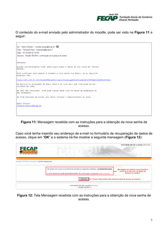 O conteúdo do e-mail enviado pelo administrador do moodle, pode ser visto na Figura 11 a
seguir:




   Figura 11: Mensagem recebida com as instruções para a obtenção da nova senha de
                                     acesso.

Caso você tenha inserido seu endereço de e-mail no formulário de recuperação de dados de
acesso, clique em “OK” e o sistema irá lhe mostrar a seguinte mensagem (Figura 12):




Figura 12: Tela Mensagem recebida com as instruções para a obtenção da nova senha de
                                     acesso.




                                                                                      7
 