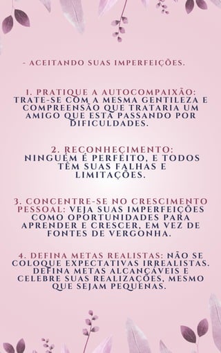 - ACEITANDO SUAS IMPERFEIÇÕES.
1. PRATIQUE A AUTOCOMPAIXÃO:
TRATE-SE COM A MESMA GENTILEZA E
COMPREENSÃO QUE TRATARIA UM
AMIGO QUE ESTÁ PASSANDO POR
DIFICULDADES.
2. RECONHEÇIMENTO:
NINGUÉM É PERFEITO, E TODOS
TÊM SUAS FALHAS E
LIMITAÇÕES.
3. CONCENTRE-SE NO CRESCIMENTO
PESSOAL: VEJA SUAS IMPERFEIÇÕES
COMO OPORTUNIDADES PARA
APRENDER E CRESCER, EM VEZ DE
FONTES DE VERGONHA.
4. DEFINA METAS REALISTAS: NÃO SE
COLOQUE EXPECTATIVAS IRREALISTAS.
DEFINA METAS ALCANÇÁVEIS E
CELEBRE SUAS REALIZAÇÕES, MESMO
QUE SEJAM PEQUENAS.
 