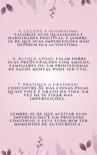 5. CULTIVE A AUTOESTIMA:
VALORIZE SUAS QUALIDADES E
HABILIDADES POSITIVAS, E LEMBRE-
SE DE QUE SUAS IMPERFEIÇÕES NÃO
DEFINEM SUA AUTOESTIMA.
6. BUSQUE APOIO: FALAR SOBRE
SUAS PREOCUPAÇÕES COM AMIGOS,
FAMILIARES OU UM PROFISSIONAL
DE SAÚDE MENTAL PODE SER ÚTIL.
7. PRATIQUE A GRATIDÃO:
CONCENTRE-SE NAS COISAS PELAS
QUAIS VOCÊ É GRATO NA VIDA, EM
VEZ DE SE FIXAR NAS
IMPERFEIÇÕES.
LEMBRE-SE DE QUE ACEITAR SUAS
IMPERFEIÇÕES É UM PROCESSO
CONTÍNUO, E ESTÁ TUDO BEM TER
MOMENTOS DE AUTOCRÍTICA.
 