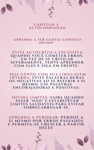 CAPÍTULO 3:
AUTOCOMPAIXÃO
EVITE AUTOCRÍTICA EXCESSIVA:
QUANDO VOCÊ COMETER ERROS,
EM VEZ DE SE CRITICAR
SEVERAMENTE, TENTE APRENDER
COM ELES E SIGA EM FRENTE.
- APRENDA A SER GENTIL CONSIGO
MESMO
SEJA GENTIL COM SUA LINGUAGEM
INTERNA: EVITE PALAVRAS DURAS
OU NEGATIVAS AO SE REFERIR A SI
MESMO. USE PALAVRAS
ENCORAJADORAS E POSITIVAS.
DEFINA LIMITES: SAIBA QUANDO
DIZER "NÃO" E ESTABELECER
LIMITES SAUDÁVEIS PARA EVITAR
SOBRECARREGAR-SE.
APRENDA A PERDOAR: PERDOE A
SI MESMO POR ERROS PASSADOS
E PERMITA-SE CRESCER A PARTIR
DELES
 