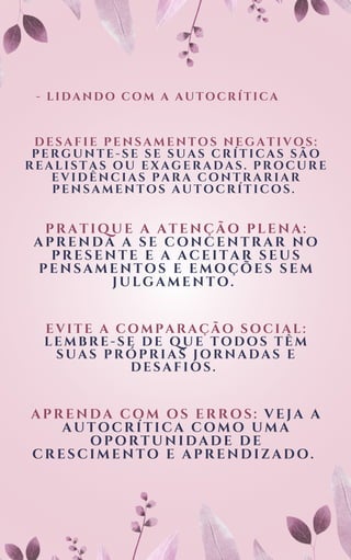 - LIDANDO COM A AUTOCRÍTICA
DESAFIE PENSAMENTOS NEGATIVOS:
PERGUNTE-SE SE SUAS CRÍTICAS SÃO
REALISTAS OU EXAGERADAS. PROCURE
EVIDÊNCIAS PARA CONTRARIAR
PENSAMENTOS AUTOCRÍTICOS.
PRATIQUE A ATENÇÃO PLENA:
APRENDA A SE CONCENTRAR NO
PRESENTE E A ACEITAR SEUS
PENSAMENTOS E EMOÇÕES SEM
JULGAMENTO.
EVITE A COMPARAÇÃO SOCIAL:
LEMBRE-SE DE QUE TODOS TÊM
SUAS PRÓPRIAS JORNADAS E
DESAFIOS.
APRENDA COM OS ERROS: VEJA A
AUTOCRÍTICA COMO UMA
OPORTUNIDADE DE
CRESCIMENTO E APRENDIZADO.
 