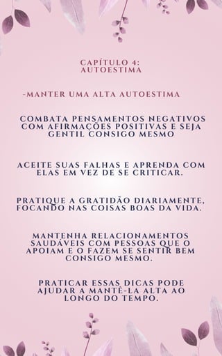 CAPÍTULO 4:
AUTOESTIMA
-MANTER UMA ALTA AUTOESTIMA
COMBATA PENSAMENTOS NEGATIVOS
COM AFIRMAÇÕES POSITIVAS E SEJA
GENTIL CONSIGO MESMO
ACEITE SUAS FALHAS E APRENDA COM
ELAS EM VEZ DE SE CRITICAR.
PRATIQUE A GRATIDÃO DIARIAMENTE,
FOCANDO NAS COISAS BOAS DA VIDA.
MANTENHA RELACIONAMENTOS
SAUDÁVEIS COM PESSOAS QUE O
APOIAM E O FAZEM SE SENTIR BEM
CONSIGO MESMO.
PRATICAR ESSAS DICAS PODE
AJUDAR A MANTÊ-LA ALTA AO
LONGO DO TEMPO.
 