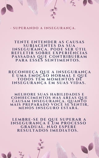 - SUPERANDO A INSEGURANÇA.
TENTE ENTENDER AS CAUSAS
SUBJACENTES DA SUA
INSEGURANÇA. PODE SER ÚTIL
REFLETIR SOBRE EXPERIÊNCIAS
PASSADAS QUE CONTRIBUÍRAM
PARA ESSES SENTIMENTOS.
RECONHEÇA QUE A INSEGURANÇA
É UMA EMOÇÃO NORMAL E QUE
TODOS TÊM MOMENTOS DE
INSEGURANÇA EM SUAS VIDAS.
MELHORE SUAS HABILIDADES E
CONHECIMENTOS NAS ÁREAS QUE
CAUSAM INSEGURANÇA. QUANTO
MAIS PREPARADO VOCÊ SE SENTIR,
MENOS INSEGURO ESTARÁ.
LEMBRE-SE DE QUE SUPERAR A
INSEGURANÇA É UM PROCESSO
GRADUAL. NÃO ESPERE
RESULTADOS IMEDIATOS.
 