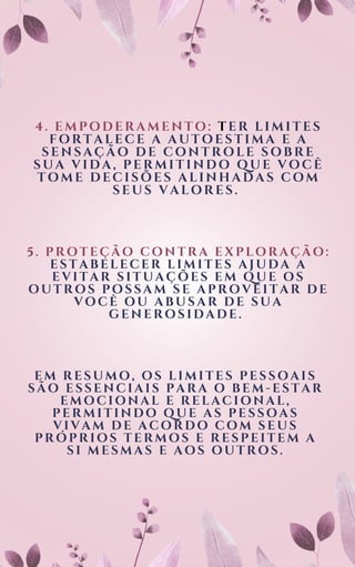 4. EMPODERAMENTO: T ER LIMITES
FORTALECE A AUTOESTIMA E A
SENSAÇÃO DE CONTROLE SOBRE
SUA VIDA, PERMITINDO QUE VOCÊ
TOME DECISÕES ALINHADAS COM
SEUS VALORES.
5. PROTEÇÃO CONTRA EXPLORAÇÃO:
ESTABELECER LIMITES AJUDA A
EVITAR SITUAÇÕES EM QUE OS
OUTROS POSSAM SE APROVEITAR DE
VOCÊ OU ABUSAR DE SUA
GENEROSIDADE.
EM RESUMO, OS LIMITES PESSOAIS
SÃO ESSENCIAIS PARA O BEM-ESTAR
EMOCIONAL E RELACIONAL,
PERMITINDO QUE AS PESSOAS
VIVAM DE ACORDO COM SEUS
PRÓPRIOS TERMOS E RESPEITEM A
SI MESMAS E AOS OUTROS.
 