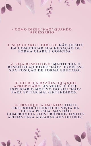 - COMO DIZER "NÃO" QUANDO
NECESSÁRIO
1. SEJA CLARO E DIRETO: NÃO HESITE
EM COMUNICAR SUA NEGAÇÃO DE
FORMA CLARA E CONCISA.
2. SEJA RESPEITOSO: MANTENHA O
RESPEITO AO DIZER "NÃO". EXPRESSE
SUA POSIÇÃO DE FORMA EDUCADA.
3. OFEREÇA RAZÕES, QUANDO
APROPRIADO: ÀS VEZES, É ÚTIL
EXPLICAR O MOTIVO DO SEU "NÃO"
PARA EVITAR MAL-ENTENDIDOS.
4. PRATIQUE A EMPATIA: TENTE
ENTENDER O PONTO DE VISTA DA
OUTRA PESSOA, MAS NÃO
COMPROMETA SEUS PRÓPRIOS LIMITES
APENAS PARA AGRADAR AOS OUTROS.
 