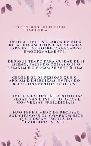 - PROTEGENDO SUA ENERGIA
EMOCIONAL
DEFINA LIMITES CLAROS EM SEUS
RELACIONAMENTOS E ATIVIDADES
PARA EVITAR SOBRECARREGAR-SE
EMOCIONALMENTE.
DEDIQUE TEMPO PARA CUIDAR DE SI
MESMO, FAZENDO COISAS QUE O
RELAXEM E O FAÇAM SE SENTIR BEM.
CERQUE-SE DE PESSOAS QUE O
APOIAM E ENERGIZAM, EVITANDO
RELACIONAMENTOS TÓXICOS.
LIMITE A EXPOSIÇÃO A NOTÍCIAS
NEGATIVAS E EVITE FOFOCAS E
CONVERSAS PREJUDICIAIS.
NÃO TENHA MEDO DE RECUSAR
SOLICITAÇÕES OU COMPROMISSOS
QUE POSSAM ESGOTÁ-LO
EMOCIONALMENTE.
 