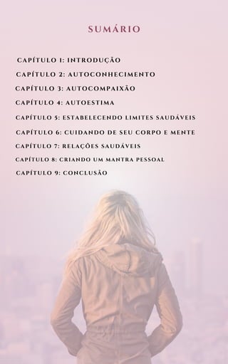CAPÍTULO 1: INTRODUÇÃO
SUMÁRIO
CAPÍTULO 2: AUTOCONHECIMENTO
CAPÍTULO 3: AUTOCOMPAIXÃO
CAPÍTULO 4: AUTOESTIMA
CAPÍTULO 5: ESTABELECENDO LIMITES SAUDÁVEIS
CAPÍTULO 6: CUIDANDO DE SEU CORPO E MENTE
CAPÍTULO 7: RELAÇÕES SAUDÁVEIS
CAPÍTULO 8: CRIANDO UM MANTRA PESSOAL
CAPÍTULO 9: CONCLUSÃO
 