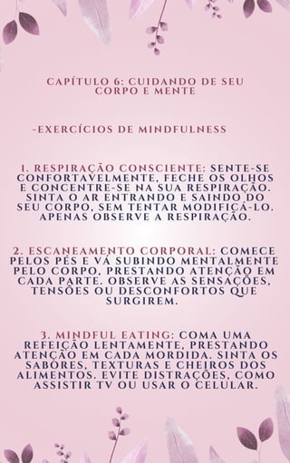 CAPÍTULO 6: CUIDANDO DE SEU
CORPO E MENTE
-EXERCÍCIOS DE MINDFULNESS
1. RESPIRAÇÃO CONSCIENTE: SENTE-SE
CONFORTAVELMENTE, FECHE OS OLHOS
E CONCENTRE-SE NA SUA RESPIRAÇÃO.
SINTA O AR ENTRANDO E SAINDO DO
SEU CORPO, SEM TENTAR MODIFICÁ-LO.
APENAS OBSERVE A RESPIRAÇÃO.
2. ESCANEAMENTO CORPORAL: COMECE
PELOS PÉS E VÁ SUBINDO MENTALMENTE
PELO CORPO, PRESTANDO ATENÇÃO EM
CADA PARTE. OBSERVE AS SENSAÇÕES,
TENSÕES OU DESCONFORTOS QUE
SURGIREM.
3. MINDFUL EATING: COMA UMA
REFEIÇÃO LENTAMENTE, PRESTANDO
ATENÇÃO EM CADA MORDIDA. SINTA OS
SABORES, TEXTURAS E CHEIROS DOS
ALIMENTOS. EVITE DISTRAÇÕES, COMO
ASSISTIR TV OU USAR O CELULAR.
 