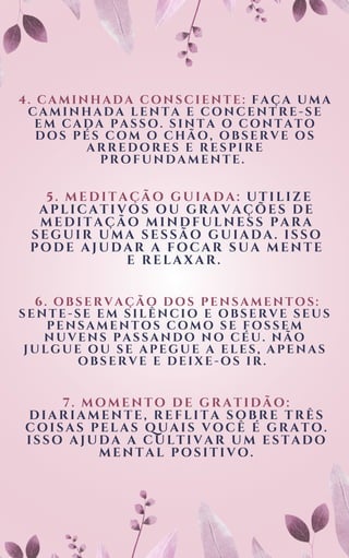 4. CAMINHADA CONSCIENTE: FAÇA UMA
CAMINHADA LENTA E CONCENTRE-SE
EM CADA PASSO. SINTA O CONTATO
DOS PÉS COM O CHÃO, OBSERVE OS
ARREDORES E RESPIRE
PROFUNDAMENTE.
5. MEDITAÇÃO GUIADA: UTILIZE
APLICATIVOS OU GRAVAÇÕES DE
MEDITAÇÃO MINDFULNESS PARA
SEGUIR UMA SESSÃO GUIADA. ISSO
PODE AJUDAR A FOCAR SUA MENTE
E RELAXAR.
6. OBSERVAÇÃO DOS PENSAMENTOS:
SENTE-SE EM SILÊNCIO E OBSERVE SEUS
PENSAMENTOS COMO SE FOSSEM
NUVENS PASSANDO NO CÉU. NÃO
JULGUE OU SE APEGUE A ELES, APENAS
OBSERVE E DEIXE-OS IR.
7. MOMENTO DE GRATIDÃO:
DIARIAMENTE, REFLITA SOBRE TRÊS
COISAS PELAS QUAIS VOCÊ É GRATO.
ISSO AJUDA A CULTIVAR UM ESTADO
MENTAL POSITIVO.
 