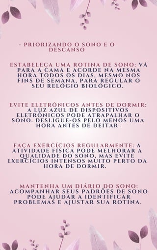 - PRIORIZANDO O SONO E O
DESCANSO
ESTABELEÇA UMA ROTINA DE SONO: VÁ
PARA A CAMA E ACORDE NA MESMA
HORA TODOS OS DIAS, MESMO NOS
FINS DE SEMANA, PARA REGULAR O
SEU RELÓGIO BIOLÓGICO.
EVITE ELETRÔNICOS ANTES DE DORMIR:
A LUZ AZUL DE DISPOSITIVOS
ELETRÔNICOS PODE ATRAPALHAR O
SONO. DESLIGUE-OS PELO MENOS UMA
HORA ANTES DE DEITAR.
FAÇA EXERCÍCIOS REGULARMENTE: A
ATIVIDADE FÍSICA PODE MELHORAR A
QUALIDADE DO SONO, MAS EVITE
EXERCÍCIOS INTENSOS MUITO PERTO DA
HORA DE DORMIR.
MANTENHA UM DIÁRIO DO SONO:
ACOMPANHAR SEUS PADRÕES DE SONO
PODE AJUDAR A IDENTIFICAR
PROBLEMAS E AJUSTAR SUA ROTINA.
 