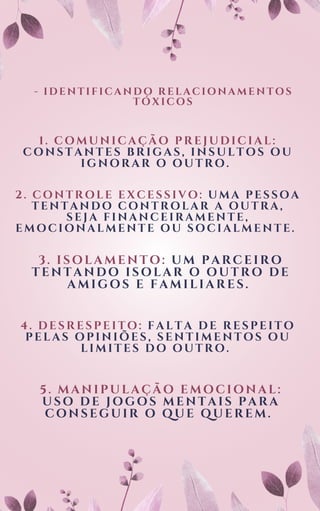 - IDENTIFICANDO RELACIONAMENTOS
TÓXICOS
1. COMUNICAÇÃO PREJUDICIAL:
CONSTANTES BRIGAS, INSULTOS OU
IGNORAR O OUTRO.
2. CONTROLE EXCESSIVO: UMA PESSOA
TENTANDO CONTROLAR A OUTRA,
SEJA FINANCEIRAMENTE,
EMOCIONALMENTE OU SOCIALMENTE.
3. ISOLAMENTO: UM PARCEIRO
TENTANDO ISOLAR O OUTRO DE
AMIGOS E FAMILIARES.
4. DESRESPEITO: FALTA DE RESPEITO
PELAS OPINIÕES, SENTIMENTOS OU
LIMITES DO OUTRO.
5. MANIPULAÇÃO EMOCIONAL:
USO DE JOGOS MENTAIS PARA
CONSEGUIR O QUE QUEREM.
 