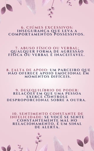 6. CIÚMES EXCESSIVOS:
INSEGURANÇA QUE LEVA A
COMPORTAMENTOS POSSESSIVOS.
7. ABUSO FÍSICO OU VERBAL:
QUALQUER FORMA DE AGRESSÃO
FÍSICA OU VERBAL É INACEITÁVEL.
8. FALTA DE APOIO: UM PARCEIRO QUE
NÃO OFERECE APOIO EMOCIONAL EM
MOMENTOS DIFÍCEIS.
9. DESEQUILÍBRIO DE PODER:
RELAÇÕES EM QUE UMA PESSOA
EXERCE CONTROLE
DESPROPORCIONAL SOBRE A OUTRA.
10. SENTIMENTO CONSTANTE DE
INFELICIDADE: SE VOCÊ SE SENTE
CONSTANTEMENTE MAL NO
RELACIONAMENTO, É UM SINAL
DE ALERTA.
 