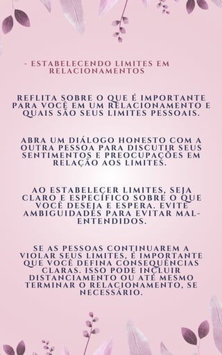 - ESTABELECENDO LIMITES EM
RELACIONAMENTOS
REFLITA SOBRE O QUE É IMPORTANTE
PARA VOCÊ EM UM RELACIONAMENTO E
QUAIS SÃO SEUS LIMITES PESSOAIS.
ABRA UM DIÁLOGO HONESTO COM A
OUTRA PESSOA PARA DISCUTIR SEUS
SENTIMENTOS E PREOCUPAÇÕES EM
RELAÇÃO AOS LIMITES.
AO ESTABELECER LIMITES, SEJA
CLARO E ESPECÍFICO SOBRE O QUE
VOCÊ DESEJA E ESPERA. EVITE
AMBIGUIDADES PARA EVITAR MAL-
ENTENDIDOS.
SE AS PESSOAS CONTINUAREM A
VIOLAR SEUS LIMITES, É IMPORTANTE
QUE VOCÊ DEFINA CONSEQUÊNCIAS
CLARAS. ISSO PODE INCLUIR
DISTANCIAMENTO OU ATÉ MESMO
TERMINAR O RELACIONAMENTO, SE
NECESSÁRIO.
 