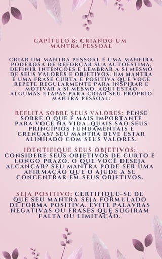 CAPÍTULO 8: CRIANDO UM
MANTRA PESSOAL
CRIAR UM MANTRA PESSOAL É UMA MANEIRA
PODEROSA DE REFORÇAR SUA AUTOESTIMA,
DEFINIR INTENÇÕES E LEMBRAR A SI MESMO
DE SEUS VALORES E OBJETIVOS. UM MANTRA
É UMA FRASE CURTA E POSITIVA QUE VOCÊ
REPETE REGULARMENTE PARA INSPIRAR E
MOTIVAR A SI MESMO. AQUI ESTÃO
ALGUMAS ETAPAS PARA CRIAR SEU PRÓPRIO
MANTRA PESSOAL:
R E F L I T A S O B R E S E U S V A L O R E S : P E N S E
S O B R E O Q U E É M A I S I M P O R T A N T E
P A R A V O C Ê N A V I D A . Q U A I S S Ã O S E U S
P R I N C Í P I O S F U N D A M E N T A I S E
C R E N Ç A S ? S E U M A N T R A D E V E E S T A R
A L I N H A D O C O M S E U S V A L O R E S .
IDENTIFIQUE SEUS OBJETIVOS:
CONSIDERE SEUS OBJETIVOS DE CURTO E
LONGO PRAZO. O QUE VOCÊ DESEJA
ALCANÇAR? SEU MANTRA PODE SER UMA
AFIRMAÇÃO QUE O AJUDE A SE
CONCENTRAR EM SEUS OBJETIVOS.
SEJA POSITIVO: CERTIFIQUE-SE DE
QUE SEU MANTRA SEJA FORMULADO
DE FORMA POSITIVA. EVITE PALAVRAS
NEGATIVAS OU FRASES QUE SUGIRAM
FALTA OU LIMITAÇÃO.
 