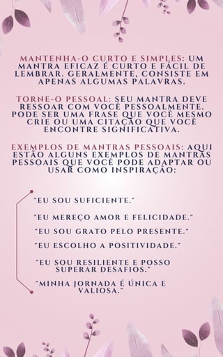 MANTENHA-O CURTO E SIMPLES: UM
MANTRA EFICAZ É CURTO E FÁCIL DE
LEMBRAR. GERALMENTE, CONSISTE EM
APENAS ALGUMAS PALAVRAS.
TORNE-O PESSOAL: SEU MANTRA DEVE
RESSOAR COM VOCÊ PESSOALMENTE.
PODE SER UMA FRASE QUE VOCÊ MESMO
CRIE OU UMA CITAÇÃO QUE VOCÊ
ENCONTRE SIGNIFICATIVA.
EXEMPLOS DE MANTRAS PESSOAIS: AQUI
ESTÃO ALGUNS EXEMPLOS DE MANTRAS
PESSOAIS QUE VOCÊ PODE ADAPTAR OU
USAR COMO INSPIRAÇÃO:
"EU SOU SUFICIENTE."
"EU MEREÇO AMOR E FELICIDADE."
"EU SOU GRATO PELO PRESENTE."
"EU ESCOLHO A POSITIVIDADE."
"EU SOU RESILIENTE E POSSO
SUPERAR DESAFIOS."
"MINHA JORNADA É ÚNICA E
VALIOSA."
 