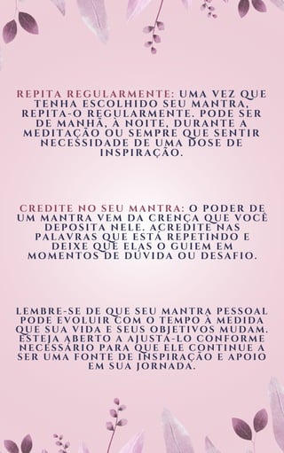 REPITA REGULARMENTE: UMA VEZ QUE
TENHA ESCOLHIDO SEU MANTRA,
REPITA-O REGULARMENTE. PODE SER
DE MANHÃ, À NOITE, DURANTE A
MEDITAÇÃO OU SEMPRE QUE SENTIR
NECESSIDADE DE UMA DOSE DE
INSPIRAÇÃO.
CREDITE NO SEU MANTRA: O PODER DE
UM MANTRA VEM DA CRENÇA QUE VOCÊ
DEPOSITA NELE. ACREDITE NAS
PALAVRAS QUE ESTÁ REPETINDO E
DEIXE QUE ELAS O GUIEM EM
MOMENTOS DE DÚVIDA OU DESAFIO.
LEMBRE-SE DE QUE SEU MANTRA PESSOAL
PODE EVOLUIR COM O TEMPO À MEDIDA
QUE SUA VIDA E SEUS OBJETIVOS MUDAM.
ESTEJA ABERTO A AJUSTÁ-LO CONFORME
NECESSÁRIO PARA QUE ELE CONTINUE A
SER UMA FONTE DE INSPIRAÇÃO E APOIO
EM SUA JORNADA.
 
