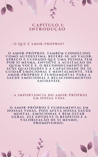 C A P Í T U L O 1 :
I N T R O D U Ç Ã O
- O Q U E É A M O R - P R Ó P R I O ?
O AMOR-PRÓPRIO, TAMBÉM CONHECIDO
COMO AUTOESTIMA, REFERE-SE AO VALOR,
APREÇO E CUIDADO QUE UMA PESSOA TEM
POR SI MESMA. ENVOLVE A ACEITAÇÃO DE
QUEM VOCÊ É, O RECONHECIMENTO DE
SUAS QUALIDADES E A CAPACIDADE DE SE
CUIDAR EMOCIONAL E MENTALMENTE. TER
AMOR-PRÓPRIO É FUNDAMENTAL PARA A
SAÚDE EMOCIONAL E RELACIONAMENTOS
SAUDÁVEIS.
- A IMPORTÂNCIA DO AMOR-PRÓPRIO
EM NOSSA VIDA
O AMOR-PRÓPRIO É FUNDAMENTAL EM
NOSSAS VIDAS, POIS AFETA NOSSA SAÚDE
MENTAL, EMOCIONAL E BEM-ESTAR
GERAL. ELE ENVOLVE O RESPEITO E A
VALORIZAÇÃO DE SI MESMO,
PROMOVENDO:
 