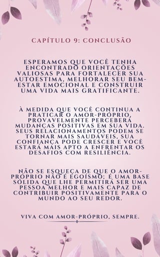 À MEDIDA QUE VOCÊ CONTINUA A
PRATICAR O AMOR-PRÓPRIO,
PROVAVELMENTE PERCEBERÁ
MUDANÇAS POSITIVAS EM SUA VIDA.
SEUS RELACIONAMENTOS PODEM SE
TORNAR MAIS SAUDÁVEIS, SUA
CONFIANÇA PODE CRESCER E VOCÊ
ESTARÁ MAIS APTO A ENFRENTAR OS
DESAFIOS COM RESILIÊNCIA.
CAPÍTULO 9: CONCLUSÃO
ESPERAMOS QUE VOCÊ TENHA
ENCONTRADO ORIENTAÇÕES
VALIOSAS PARA FORTALECER SUA
AUTOESTIMA, MELHORAR SEU BEM-
ESTAR EMOCIONAL E CONSTRUIR
UMA VIDA MAIS GRATIFICANTE.
NÃO SE ESQUEÇA DE QUE O AMOR-
PRÓPRIO NÃO É EGOÍSMO; É UMA BASE
SÓLIDA QUE LHE PERMITIRÁ SER UMA
PESSOA MELHOR E MAIS CAPAZ DE
CONTRIBUIR POSITIVAMENTE PARA O
MUNDO AO SEU REDOR.
VIVA COM AMOR-PRÓPRIO, SEMPRE.
 