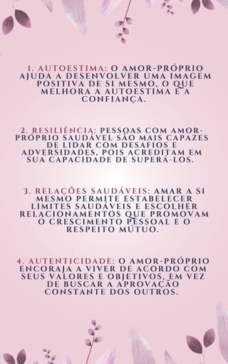 1. AUTOESTIMA: O AMOR-PRÓPRIO
AJUDA A DESENVOLVER UMA IMAGEM
POSITIVA DE SI MESMO, O QUE
MELHORA A AUTOESTIMA E A
CONFIANÇA.
2. RESILIÊNCIA: PESSOAS COM AMOR-
PRÓPRIO SAUDÁVEL SÃO MAIS CAPAZES
DE LIDAR COM DESAFIOS E
ADVERSIDADES, POIS ACREDITAM EM
SUA CAPACIDADE DE SUPERÁ-LOS.
3. RELAÇÕES SAUDÁVEI S: AMAR A SI
MESMO PERMI TE ESTABELECER
LI MI TES SAUDÁVEI S E ESCOLHER
RELACI ONAMENTOS QUE PROMOVAM
O CRESCI MENTO PESSOAL E O
RESPEI TO MÚTUO.
4. AUTENTICIDADE: O AMOR-PRÓPRIO
ENCORAJA A VIVER DE ACORDO COM
SEUS VALORES E OBJETIVOS, EM VEZ
DE BUSCAR A APROVAÇÃO
CONSTANTE DOS OUTROS.
 