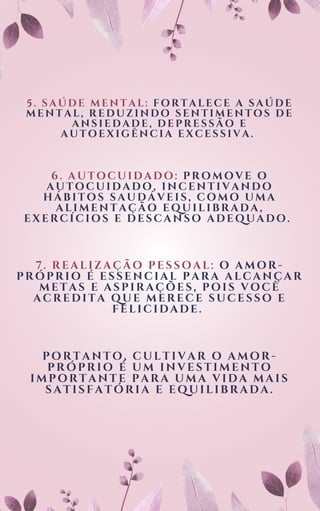 6. AUTOCUIDADO: PROMOVE O
AUTOCUIDADO, INCENTIVANDO
HÁBITOS SAUDÁVEIS, COMO UMA
ALIMENTAÇÃO EQUILIBRADA,
EXERCÍCIOS E DESCANSO ADEQUADO.
5. SAÚDE MENTAL: FORTALECE A SAÚDE
MENTAL, REDUZINDO SENTIMENTOS DE
ANSIEDADE, DEPRESSÃO E
AUTOEXIGÊNCIA EXCESSIVA.
7. REALIZAÇÃO PESSOAL: O AMOR-
PRÓPRIO É ESSENCIAL PARA ALCANÇAR
METAS E ASPIRAÇÕES, POIS VOCÊ
ACREDITA QUE MERECE SUCESSO E
FELICIDADE.
PORTANTO, CULTIVAR O AMOR-
PRÓPRIO É UM INVESTIMENTO
IMPORTANTE PARA UMA VIDA MAIS
SATISFATÓRIA E EQUILIBRADA.
 