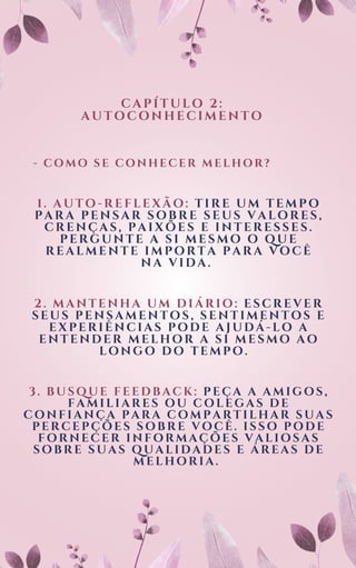 CAPÍTULO 2:
AUTOCONHECIMENTO
- COMO SE CONHECER MELHOR?
1. AUTO-REFLEXÃO: TIRE UM TEMPO
PARA PENSAR SOBRE SEUS VALORES,
CRENÇAS, PAIXÕES E INTERESSES.
PERGUNTE A SI MESMO O QUE
REALMENTE IMPORTA PARA VOCÊ
NA VIDA.
2. MANTENHA UM DIÁRIO: ESCREVER
SEUS PENSAMENTOS, SENTIMENTOS E
EXPERIÊNCIAS PODE AJUDÁ-LO A
ENTENDER MELHOR A SI MESMO AO
LONGO DO TEMPO.
3. BUSQUE FEEDBACK: PEÇA A AMIGOS,
FAMILIARES OU COLEGAS DE
CONFIANÇA PARA COMPARTILHAR SUAS
PERCEPÇÕES SOBRE VOCÊ. ISSO PODE
FORNECER INFORMAÇÕES VALIOSAS
SOBRE SUAS QUALIDADES E ÁREAS DE
MELHORIA.
 