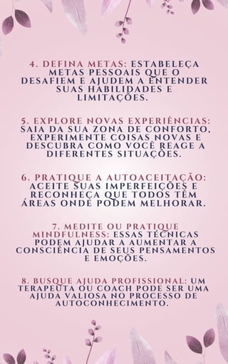 4. DEFINA METAS: ESTABELEÇA
METAS PESSOAIS QUE O
DESAFIEM E AJUDEM A ENTENDER
SUAS HABILIDADES E
LIMITAÇÕES.
5. EXPLORE NOVAS EXPERIÊNCIAS:
SAIA DA SUA ZONA DE CONFORTO,
EXPERIMENTE COISAS NOVAS E
DESCUBRA COMO VOCÊ REAGE A
DIFERENTES SITUAÇÕES.
6. PRATIQUE A AUTOACEITAÇÃO:
ACEITE SUAS IMPERFEIÇÕES E
RECONHEÇA QUE TODOS TÊM
ÁREAS ONDE PODEM MELHORAR.
7. MEDITE OU PRATIQUE
MINDFULNESS: ESSAS TÉCNICAS
PODEM AJUDAR A AUMENTAR A
CONSCIÊNCIA DE SEUS PENSAMENTOS
E EMOÇÕES.
8 . B US QUE A J UDA P R OF I S S I ONA L : UM
T E R A P E UT A OU C OA C H P ODE S E R U MA
A J UDA V A L I OS A NO P R OC E S S O DE
A UT OC ONHE C I ME NT O.
 