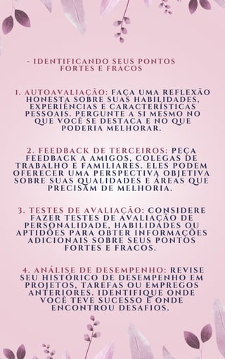 - IDENTIFICANDO SEUS PONTOS
FORTES E FRACOS
1. AUTOAVALIAÇÃO: FAÇA UMA REFLEXÃO
HONESTA SOBRE SUAS HABILIDADES,
EXPERIÊNCIAS E CARACTERÍSTICAS
PESSOAIS. PERGUNTE A SI MESMO NO
QUE VOCÊ SE DESTACA E NO QUE
PODERIA MELHORAR.
2. FEEDBACK DE TERCEIROS: PEÇA
FEEDBACK A AMIGOS, COLEGAS DE
TRABALHO E FAMILIARES. ELES PODEM
OFERECER UMA PERSPECTIVA OBJETIVA
SOBRE SUAS QUALIDADES E ÁREAS QUE
PRECISAM DE MELHORIA.
3. TESTES DE AVALIAÇÃO: CONSIDERE
FAZER TESTES DE AVALIAÇÃO DE
PERSONALIDADE, HABILIDADES OU
APTIDÕES PARA OBTER INFORMAÇÕES
ADICIONAIS SOBRE SEUS PONTOS
FORTES E FRACOS.
4. ANÁLI SE DE DESEMPENHO: REVI SE
SEU HI STÓRI CO DE DESEMPENHO EM
PROJ ETOS, TAREFAS OU EMPREGOS
ANTERI ORES. I DENTI FI QUE ONDE
VOCÊ TEVE SUCESSO E ONDE
ENCONTROU DESAFI OS.
 