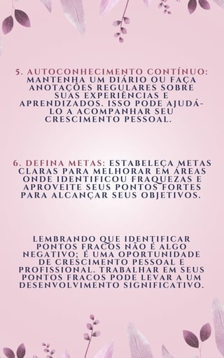 5. AUTOCONHECIMENTO CONTÍNUO:
MANTENHA UM DIÁRIO OU FAÇA
ANOTAÇÕES REGULARES SOBRE
SUAS EXPERIÊNCIAS E
APRENDIZADOS. ISSO PODE AJUDÁ-
LO A ACOMPANHAR SEU
CRESCIMENTO PESSOAL.
6. DEFINA METAS: ESTABELEÇA METAS
CLARAS PARA MELHORAR EM ÁREAS
ONDE IDENTIFICOU FRAQUEZAS E
APROVEITE SEUS PONTOS FORTES
PARA ALCANÇAR SEUS OBJETIVOS.
LEMBRANDO QUE IDENTIFICAR
PONTOS FRACOS NÃO É ALGO
NEGATIVO; É UMA OPORTUNIDADE
DE CRESCIMENTO PESSOAL E
PROFISSIONAL. TRABALHAR EM SEUS
PONTOS FRACOS PODE LEVAR A UM
DESENVOLVIMENTO SIGNIFICATIVO.
 