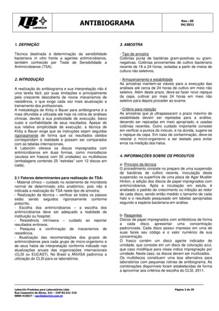 Rev.: 05
                                               ANTIBIOGRAMA                                      04/2011




1. DEFINIÇÃO                                                3. AMOSTRA

Técnica destinada à determinação da sensibilidade           - Tipo de amostra
bacteriana in vitro frente a agentes antimicrobianos,       Colônias puras de bactérias gram-positivas ou gram-
também conhecido por Teste de Sensibilidade a               negativas. Colônias provenientes de cultivo bacteriano
Antimicrobianos (TSA).                                      recente de 18 a 24 horas, isoladas a partir de meios de
                                                            cultura não seletivos.

2. INTRODUÇÃO                                               - Armazenamento e estabilidade
                                                            As amostras mantem-se viáveis para a execução das
A realização do antibiograma e sua interpretação não é      análises até cerca de 24 horas de cultivo em meio não
uma tarefa fácil, por suas limitações e principalmente      seletivo. Além deste prazo, deve-se fazer novo repique
pela crescente descoberta de novos mecanismos de            da cepa, cultivar por mais 24 horas em meio não
resistência, o que exige cada vez mais atualização e        seletivo para depois proceder ao exame.
treinamento dos profissionais.
A metodologia de Kirby e Bauer para antibiograma é a        - Critério para rejeição
mais difundida e utilizada até hoje na rotina de análises   As amostras que já ultrapassaram o prazo máximo de
clínicas, devido a sua praticidade de execução, baixo       estabilidade devem ser rejeitadas para a análise,
custo e confiabilidade de seus resultados. Apesar de        devendo ser repicadas em meio apropriado, e usadas
sua relativa simplicidade de execução, a técnica de         colônias recentes. Outro cuidado importante consiste
Kirby e Bauer exige que as instruções sejam seguidas        em verificar a pureza do inóculo, e na dúvida, sugere-se
rigorosamente de forma que os resultados obtidos            o repique da cepa. Em caso de contaminação, deve-se
correspondam à realidade e possam ser comparados            reisolar o micro-organismo a ser testado para evitar
com as tabelas internacionais.                              erros na medição dos halos.
A Laborclin oferece os discos impregnados com
antimicrobianos em duas formas, como monodiscos
(avulsos em frascos com 50 unidades) ou multidiscos         4. INFORMAÇÕES SOBRE OS PRODUTOS
(embalagens contendo 25 “estrelas” com 12 discos em
cada).                                                      a- Princípio da técnica
                                                            O procedimento consiste no preparo de uma suspensão
                                                            de bactérias de cultivo recente, inoculação desta
2.1 Fatores determinantes para realização do TSA:           suspensão na superfície de uma placa de Agar Mueller
- Material clínico – cuidado no isolamento de microbiota    Hinton, e adição dos discos de papel impregnados com
normal de determinado sítio anatômico, pois não é           antimicrobianos. Após a incubação em estufa, é
indicada a realização do TSA neste tipo de amostra;         analisado o padrão de crescimento ou inibição ao redor
- Realização da técnica – verificar se todos os passos      de cada disco, sendo então medido o tamanho de cada
estão sendo seguidos rigorosamente conforme                 halo e o resultado pesquisado em tabelas apropriadas
prescrito;                                                  segundo a espécie bacteriana em análise.
- Escolha dos antimicrobianos – a escolha dos
antimicrobianos deve ser adequado a realidade da
instituição ou hospital;                                    b- Reagentes
- Resistência intrínseca – cuidado ao reportar              Discos de papel impregnados com antibióticos de forma
resultados errôneos;                                        a cada disco apresentar uma concentração
- Pesquisa e confirmação de mecanismos de                   padronizada. Cada disco possui impresso em uma de
resistência.                                                suas faces seu código e o valor numérico de sua
- Atualização das recomendações dos grupos de               concentração.
antimicrobianos para cada grupo de micro-organismo e        O frasco contém um disco agente indicador de
de seus halos de interpretação conforme indicado nas        umidade, que consiste em um disco de coloração azul,
atualizações anuais das organizações internacionais         que caso modifique para rósea indica impregnação por
(CLSI ou EUCAST). No Brasil a ANVISA padroniza a            umidade. Neste caso, os discos devem ser inutilizados.
utilização do CLSI para os laboratórios.                    Os multidiscos constituem uma boa alternativa para
                                                            laboratórios com pequenas rotinas de antibiograma. As
                                                            combinações disponíveis foram estabelecidas de forma
                                                            a aproximar aos critérios de escolha do CLSI, 2011.




Laborclin Produtos para Laboratórios Ltda.                                                   Página 2 de 29
Rua Cassemiro de Abreu, 521 – CEP 83.321-210
0800-410027 – sac@laborlcin.com.br
 