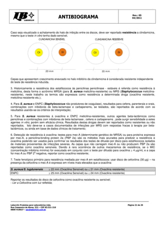 Rev.: 05
                                               ANTIBIOGRAMA                                               04/2011




Caso seja visualizado o achatamento do halo de inibição entre os discos, deve ser reportado resistência a clindamicina,
mesmo que o teste in vitro tenha dado sensível.
                           CLINDAMICINA S ÍVEL
                                         ENS                              CLINDAMICINA RESIS ENT
                                                                                            T E




                         Cli                   Eri                       Cli                 Eri




                                 20 mm                                          20 mm


Cepas que apresentem crescimento enevoado no halo inibitório da clindamicina é considerada resistente independente
do teste de resistência induzida.

3. Historicamente a resistência dos estafilococos às penicilinas penicilinase - estáveis é referida como resistência à
meticilina, desta forma o acrônimo MRSA (para S. aureus meticilina-resistente) ou MRS (Staphylococcus meticilina-
resistente), neste trabalho os termos são expressos como resistência a determinada droga (oxacilina resistente,
meticilina-resistente etc.);

4. Para S. aureus e ENPC (Staphylococcus não produtores de coagulase), resultados para cefens, parenterais e orais,
combinações com inibidores de beta-lactamase e carbapenems, se testados, são reportados de acordo com os
resultados usando-se os critérios de interpretação;

5. Para S. aureus resistentes à oxacilina e ENPC meticilina-resistentes, outros agentes beta-lactâmicos como
penicilinas e combinações com inibidores de beta-lactamase , cefens e carbapenems , pode surgir sensibilidade a estes
agentes in vitro, porém sem eficácia clínica. Resultados destas drogas devem ser reportados como resistentes ou não
reportados. Isto deve-se a casos documentados de infecções por MRS com respostas fracas à terapia por beta-
lactâmicos, ou ainda em base de dados clínicos de tratamento;

6. Detecção de resistência à oxacilina: testes para mec-A (determinante genético do MRSA) ou para proteína expressa
por mec-A, a penicilina-binding protein 2a (PBP 2a) são os métodos mais acurados para predizer a resistência à
oxacilina podendo ser usados para confirmar os resultados dos testes de difusão por disco para estafilococos isolados
de materiais provenientes de infecções severas. As cepas que não carregam mec-A ou não produzem PBP 2a são
reportadas como oxacilina sensíveis. Devido à rara ocorrência de outros mecanismos de resistência, se o MIC
(concentração inibitória mínima) for executado em conjunto com o teste por difusão para oxacilina m 4 µg/mL e a cepa
                    a
for mec-A ou PBP 2 negativa, reportar como oxacilina resistente;

7. Teste fenotípico primário para resistência mediada por mec-A em estafilococos: usar disco de cefoxitina (30 µg) – na
presença da cefoxitina o mec-A é expresso em níveis mais elevados que a oxacilina:

S. aureus/S. lugdunensis:            m 22 mm (Oxacilina Sensível) ou [ 21 mm (Oxacilina resistente)
ENPC:                                m 25 mm (Oxacilina Sensível) ou [ 24 mm (Oxacilina resistente)

Reportar os resultados do disco de cefoxitina como oxacilina resistente ou sensível;
- Ler a Cefoxitina com luz refletida;




Laborclin Produtos para Laboratórios Ltda.                                                            Página 21 de 29
Rua Cassemiro de Abreu, 521 – CEP 83.321-210
0800-410027 – sac@laborlcin.com.br
 