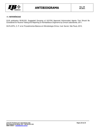 Rev.: 05
                                               ANTIBIOGRAMA                                        04/2011




11. REFERÊNCIAS

CLSI publication M100-S21 Suggested Grouping of US-FDA Approved Antimicrobial Agents That Should Be
Considered for Routine Testing and Reporting on Nonfastidious Organisms by Clinical Laboratories, 2011.

OLPLUSTIL, C. P. et al. Procedimentos Básicos em Microbiologia Clínica. 3.ed. Sarvier: São Paulo, 2010.




Laborclin Produtos para Laboratórios Ltda.                                                     Página 29 de 29
Rua Cassemiro de Abreu, 521 – CEP 83.321-210
0800-410027 – sac@laborlcin.com.br
 