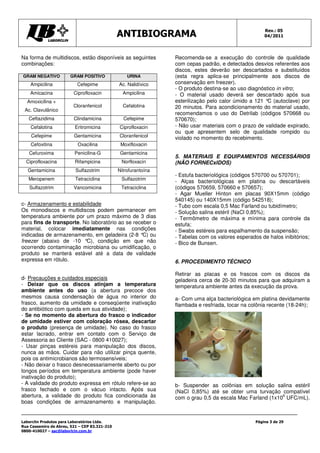 Rev.: 05
                                               ANTIBIOGRAMA                                           04/2011




Na forma de multidiscos, estão disponíveis as seguintes          Recomenda-se a execução do controle de qualidade
combinações:                                                     com cepas padrão, e detectados desvios referentes aos
                                                                 discos, estes deverão ser descartados e substituídos
GRAM NEGATIVO          GRAM POSITIVO               URINA         (esta regra aplica-se principalmente aos discos de
    Ampicilina             Cefepime            Ac. Nalidíxico    conservação em freezer).
                                                                 - O produto destina-se ao uso diagnóstico in vitro;
    Amicacina            Ciprofloxacin           Ampicilina      - O material usado deverá ser descartado após sua
  Amoxicilina +                                                  esterilização pelo calor úmido a 121 ° (autoclave) por
                                                                                                       C
                         Cloranfenicol           Cefalotina      20 minutos. Para acondicionamento do material usado,
 Ac. Clavulânico
                                                                 recomendamos o uso do Detrilab (códigos 570668 ou
   Ceftazidima           Clindamicina            Cefepime        570670);
    Cefalotina            Eritromicina         Ciprofloxacin     - Não usar materiais com o prazo de validade expirado,
                                                                 ou que apresentem selo de qualidade rompido ou
    Cefepime             Gentamicina           Cloranfenicol     violado no momento do recebimento.
    Cefoxitina             Oxacilina            Moxifloxacin
   Cefuroxima            Penicilina-G           Gentamicina
                                                                 5. MATERIAIS E EQUIPAMENTOS NECESSÁRIOS
  Ciprofloxacina          Rifampicina           Norfloxacin      (NÃO FORNECxIDOS)
   Gentamicina            Sulfazotrim          Nitrofurantoína
                                                                 - Estufa bacteriológica (códigos 570700 ou 570701);
   Meropenem              Tetraciclina          Sulfazotrim
                                                                 - Alças bacteriológicas em platina ou descartáveis
   Sulfazotrim           Vancomicina            Tetraciclina     (códigos 570659, 570660 e 570657);
                                                                 - Agar Mueller Hinton em placas 90X15mm (código
                                                                 540145) ou 140X15mm (código 542518);
c- Armazenamento e estabilidade                                  - Tubo com escala 0,5 Mac Farland ou tubidímetro;
Os monodiscos e multidiscos podem permanecer em                  - Solução salina estéril (NaCl 0,85%);
temperatura ambiente por um prazo máximo de 3 dias               - Termômetro de máxima e mínima para controle da
para fins de transporte. No laboratório ao se receber o          estufa;
material, colocar imediatamente nas condições                    - Swabs estéreis para espalhamento da suspensão;
indicadas de armazenamento, em geladeira (2-8 °C) ou             - Tabelas com os valores esperados de halos inibitórios;
freezer (abaixo de -10 °C), condição em que não                  - Bico de Bunsen.
ocorrendo contaminação microbiana ou umidificação, o
produto se manterá estável até a data de validade
expressa em rótulo.                                              6. PROCEDIMENTO TÉCNICO

                                                                 Retirar as placas e os frascos com os discos da
d- Precauções e cuidados especiais                               geladeira cerca de 20-30 minutos para que adquiram a
- Deixar que os discos atinjam a temperatura                     temperatura ambiente antes da execução da prova.
ambiente antes do uso (a abertura precoce dos
mesmos causa condensação de água no interior do                  a- Com uma alça bacteriológica em platina devidamente
frasco, aumento da umidade e conseqüente inativação              flambada e resfriada, tocar na colônia recente (18-24h);
do antibiótico com queda em sua atividade);
- Se no momento da abertura do frasco o indicador
de umidade estiver com coloração rósea, descartar
o produto (presença de umidade). No caso do frasco
estar lacrado, entrar em contato com o Serviço de
Assessoria ao Cliente (SAC - 0800 410027);
- Usar pinças estéreis para manipulação dos discos,
nunca as mãos. Cuidar para não utilizar pinça quente,
pois os antimicrobianos são termosensíveis;
- Não deixar o frasco desnecessariamente aberto ou por
longos períodos em temperatura ambiente (pode haver
inativação do produto);
- A validade do produto expressa em rótulo refere-se ao          b- Suspender as colônias em solução salina estéril
frasco fechado e com o vácuo intacto. Após sua                   (NaCl 0,85%) até se obter uma turvação compatível
abertura, a validade do produto fica condicionada às                                                       6
                                                                 com o grau 0,5 da escala Mac Farland (1x10 UFC/mL).
boas condições de armazenamento e manipulação.


Laborclin Produtos para Laboratórios Ltda.                                                        Página 3 de 29
Rua Cassemiro de Abreu, 521 – CEP 83.321-210
0800-410027 – sac@laborlcin.com.br
 