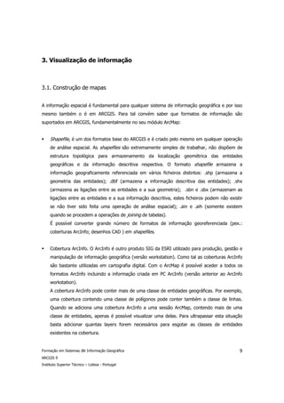 3. Visualização de informação



3.1. Construção de mapas


A informação espacial é fundamental para qualquer sistema de informação geográfica e por isso
mesmo também o é em ARCGIS. Para tal convém saber que formatos de informação são
suportados em ARCGIS, fundamentalmente no seu módulo ArcMap:


     Shapefile, é um dos formatos base do ARCGIS e é criado pelo mesmo em qualquer operação
     de análise espacial. As shapefiles são extremamente simples de trabalhar, não dispõem de
     estrutura topológica para armazenamento da localização geométrica das entidades
     geográficas e da informação descritiva respectiva. O formato shapefile armazena a
     informação geograficamente referenciada em vários ficheiros distintos: .shp (armazena a
     geometria das entidades); .dbf (armazena a informação descritiva das entidades); .shx
     (armazena as ligações entre as entidades e a sua geometria); .sbn e .sbx (armazenam as
     ligações entre as entidades e a sua informação descritiva, estes ficheiros podem não existir
     se não tiver sido feita uma operação de análise espacial); .ain e .aih (somente existem
     quando se procedem a operações de joining de tabelas).
     É possível converter grande número de formatos de informação georeferenciada (pex.:
     coberturas ArcInfo; desenhos CAD ) em shapefiles.


     Cobertura ArcInfo. O ArcInfo é outro produto SIG da ESRI utilizado para produção, gestão e
     manipulação de informação geográfica (versão workstation). Como tal as coberturas ArcInfo
     são bastante utilizadas em cartografia digital. Com o ArcMap é possível aceder a todos os
     formatos ArcInfo incluindo a informação criada em PC ArcInfo (versão anterior ao ArcInfo
     workstation).
     A cobertura ArcInfo pode conter mais de uma classe de entidades geográficas. Por exemplo,
     uma cobertura contendo uma classe de polígonos pode conter também a classe de linhas.
     Quando se adiciona uma cobertura ArcInfo a uma sessão ArcMap, contendo mais de uma
     classe de entidades, apenas é possível visualizar uma delas. Para ultrapassar esta situação
     basta adicionar quantas layers forem necessários para esgotar as classes de entidades
     existentes na cobertura.


Formação em Sistemas de Informação Geográfica                                                  9
ARCGIS 9
Instituto Superior Técnico – Lisboa - Portugal
 