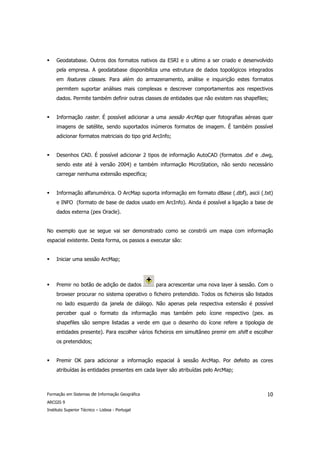 Geodatabase. Outros dos formatos nativos da ESRI e o ultimo a ser criado e desenvolvido
     pela empresa. A geodatabase disponibiliza uma estrutura de dados topológicos integrados
     em features classes. Para além do armazenamento, análise e inquirição estes formatos
     permitem suportar análises mais complexas e descrever comportamentos aos respectivos
     dados. Permite também definir outras classes de entidades que não existem nas shapefiles;


     Informação raster. É possível adicionar a uma sessão ArcMap quer fotografias aéreas quer
     imagens de satélite, sendo suportados inúmeros formatos de imagem. É também possível
     adicionar formatos matriciais do tipo grid ArcInfo;


     Desenhos CAD. É possível adicionar 2 tipos de informação AutoCAD (formatos .dxf e .dwg,
     sendo este até à versão 2004) e também informação MicroStation, não sendo necessário
     carregar nenhuma extensão especifica;


     Informação alfanumérica. O ArcMap suporta informação em formato dBase (.dbf), ascii (.txt)
     e INFO (formato de base de dados usado em ArcInfo). Ainda é possível a ligação a base de
     dados externa (pex Oracle).


No exemplo que se segue vai ser demonstrado como se constrói um mapa com informação
espacial existente. Desta forma, os passos a executar são:


     Iniciar uma sessão ArcMap;



     Premir no botão de adição de dados          para acrescentar uma nova layer à sessão. Com o
     browser procurar no sistema operativo o ficheiro pretendido. Todos os ficheiros são listados
     no lado esquerdo da janela de diálogo. Não apenas pela respectiva extensão é possível
     perceber qual o formato da informação mas também pelo ícone respectivo (pex. as
     shapefiles são sempre listadas a verde em que o desenho do ícone refere a tipologia de
     entidades presente). Para escolher vários ficheiros em simultâneo premir em shift e escolher
     os pretendidos;


     Premir OK para adicionar a informação espacial à sessão ArcMap. Por defeito as cores
     atribuídas às entidades presentes em cada layer são atribuídas pelo ArcMap;



Formação em Sistemas de Informação Geográfica                                                 10
ARCGIS 9
Instituto Superior Técnico – Lisboa - Portugal
 