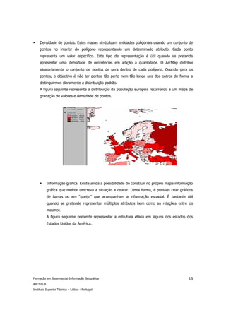 Densidade de pontos. Estes mapas simbolizam entidades poligonais usando um conjunto de
     pontos no interior do polígono representando um determinado atributo. Cada ponto
     representa um valor específico. Este tipo de representação é útil quando se pretende
     apresentar uma densidade de ocorrências em adição à quantidade. O ArcMap distribui
     aleatoriamente o conjunto de pontos de gera dentro de cada polígono. Quando gera os
     pontos, o objectivo é não ter pontos tão perto nem tão longe uns dos outros de forma a
     distinguirmos claramente a distribuição padrão.
     A figura seguinte representa a distribuição da população europeia recorrendo a um mapa de
     gradação de valores e densidade de pontos.




           Informação gráfica. Existe ainda a possibilidade de construir no próprio mapa informação
           gráfica que melhor descreva a situação a relatar. Desta forma, é possível criar gráficos
           de barras ou em “queijo” que acompanham a informação espacial. É bastante útil
           quando se pretende representar múltiplos atributos bem como as relações entre os
           mesmos.
           A figura seguinte pretende representar a estrutura etária em alguns dos estados dos
           Estados Unidos da América.




Formação em Sistemas de Informação Geográfica                                                   15
ARCGIS 9
Instituto Superior Técnico – Lisboa - Portugal
 