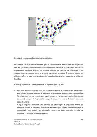Formas de representação em métodos gradativos


Para melhor utilização das capacidades gráficas disponibilizadas pelo ArcMap em relação aos
métodos gradativos é fundamental conhecer as diferentes formas de representação. A forma de
representação escolhida depende em primeira instância da natureza da informação e em
segundo lugar da maneira como se pretende apresentar os dados. É também possível ao
utilizador definir as suas próprias classes de intervalos directamente recorrendo ao editor de
legendas.


O ArcMap disponibiliza 5 formas diferentes de representação, são elas:


     Intervalos Naturais. Por defeito esta é a forma de representação disponibilizada pelo ArcMap.
     Este método identifica situações de quebra no arranjo natural da informação. Nas situações
     fronteiras existe sempre um salto dos respectivos valores (correspondem a situações naturais
     de quebra), ou seja o ArcMap executa um algoritmo que minimiza a variância dentro de cada
     classe de valores.
     A figura seguinte representa uma situação de classificação de população através de
     intervalos naturais, é a situação considerada por defeito pelo ArcMap e muitas das vezes a
     representação mais realística da informação, sempre que existe um salto no valor da
     população é construída uma classe superior.


Formação em Sistemas de Informação Geográfica                                                  16
ARCGIS 9
Instituto Superior Técnico – Lisboa - Portugal
 