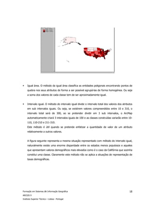 Igual área. O método da igual área classifica as entidades poligonais encontrando pontos de
     quebra nos seus atributos de forma a ser possível agrupá-las de forma homogénea. Ou seja
     a soma dos valores de cada classe tem de ser aproximadamente igual.


     Intervalo igual. O método do intervalo igual divide o intervalo total dos valores dos atributos
     em sub intervalos iguais. Ou seja, se existirem valores compreendidos entre 10 e 310, o
     intervalo total será de 300, ao se pretender dividir em 3 sub intervalos, o ArcMap
     automaticamente criará 3 intervalos iguais de 100 e as classes construídas variarão entre 10-
     110, 110-210 e 211-310.
     Este método é útil quando se pretende enfatizar a quantidade de valor de um atributo
     relativamente a outros valores.


     A figura seguinte representa a mesma situação representado com método do intervalo igual,
     naturalmente existe uma enorme disparidade entre os estados menos populosos e aqueles
     que apresentam valores demográficos mais elevados como é o caso da Califórnia que sozinha
     constitui uma classe. Claramente este método não se aplica a situações de representação de
     taxas demográficas.




Formação em Sistemas de Informação Geográfica                                                    18
ARCGIS 9
Instituto Superior Técnico – Lisboa - Portugal
 