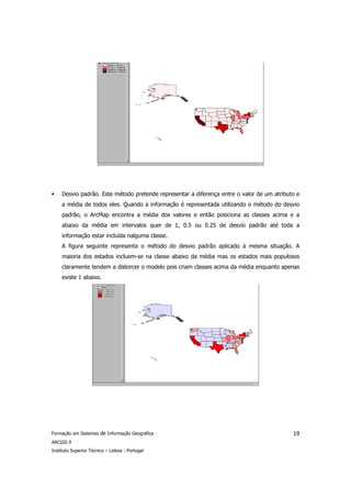 Desvio padrão. Este método pretende representar a diferença entre o valor de um atributo e
     a média de todos eles. Quando a informação é representada utilizando o método do desvio
     padrão, o ArcMap encontra a média dos valores e então posiciona as classes acima e a
     abaixo da média em intervalos quer de 1, 0.5 ou 0.25 de desvio padrão até toda a
     informação estar incluída nalguma classe.
     A figura seguinte representa o método do desvio padrão aplicado à mesma situação. A
     maioria dos estados incluem-se na classe abaixo da média mas os estados mais populosos
     claramente tendem a distorcer o modelo pois criam classes acima da média enquanto apenas
     existe 1 abaixo.




Formação em Sistemas de Informação Geográfica                                               19
ARCGIS 9
Instituto Superior Técnico – Lisboa - Portugal
 