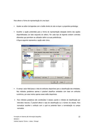Para alterar a forma de representação de uma layer:


     Aceder ao editor de legendas com o botão direito do rato na layer e properties-symbology.


     Escolher a opção pretendida para a forma de representação desejada dentro das opções
     disponibilizadas (no lado esquerdo do editor). Por cada tipo de legenda existem controlos
     diferentes que permitem ao utilizador definir as suas preferências.
     A figura seguinte representa a opção valor único.




     O campo value field possui a lista de atributos disponíveis para a classificação das entidades.
     Nos métodos gradativos apenas é possível classificar entidades com base em atributos
     numéricos, por esse motivo apenas esses estão disponíveis.


      Para métodos gradativos são constituídas 5 classes usando o método de classificação por
      intervalos naturais. É possível alterar o tipo de classificação ou o número de classes. Para
      normalizar escolher o atributo com o qual se pretende fazer a normalização no campo
      normalize.




Formação em Sistemas de Informação Geográfica                                                    22
ARCGIS 9
Instituto Superior Técnico – Lisboa - Portugal
 