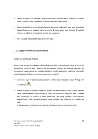 Depois de definir o número de classes pretendidas é possível alterar a descrição de cada
     classe no campo label, como forma de ajudar a interpretação do mapa.


     Existem gradações de cores pré-definidas pelo ArcMap ou então cada classe pode ser editada
     independentemente, bastando para tal premir 2 vezes sobre cada símbolo. É possível
     remover ou adicionar novas classes sempre que necessário.


     Para visualizar todas as alterações premir em apply.




3.3. Adição de informação alfanumérica



Edição em tabelas de atributos


Uma forma simples de adicionar informação em ArcMap é simplesmente editar a tabela de
atributos da respectiva layer. Supondo que se pretende construir um mapa do país que nos
forneça uma imagem visual do resultado das últimas eleições autárquicas a partir da informação
geográfica dos concelhos, o processo a seguir seria o seguinte:


     Adicionar a layer de polígonos correspondente à informação desejada na sessão ArcMap com


     a ferramenta           ;


     Aceder à tabela de atributos respectiva através do botão direito do rato e open attribute
     table. Imediatamente é disponibilizada a tabela de atributos da respectiva layer. A tabela
     está organizada por linhas e colunas, sendo que cada linha representa uma entidade
     independente e cada coluna um atributo. Neste exemplo, cada entidade é um concelho do
     país.
     A figura seguinte mostra parte da tabela de atributos da layer de concelhos original.




Formação em Sistemas de Informação Geográfica                                                23
ARCGIS 9
Instituto Superior Técnico – Lisboa - Portugal
 