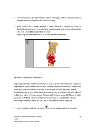 Uma vez finalizado o procedimento de adição de informação, então é necessário gravar as
     alterações efectuadas na tabela com editor-stop editing;


     Neste momento já é possível visualizar a nova informação e produzir um mapa de
     distribuição das autarquias por partido. Nesta situação a opção seria uma simbologia do tipo
     valor único (um partido corresponde a uma cor).
     A figura seguinte apresenta a divisão do país por mandatos autárquicos.




Aquisição de informação alfanumérica


Se já existe informação descritiva num ficheiro ou base de dados externa não existe necessidade
de proceder ao trabalho anterior. Em vez disso é possível carregar a informação no ArcMap como
tabela seguido de uma ligação a uma tabela de atributos de uma layer apropriada para tal.
É possível carregar ficheiros dBase directamente para ArcMap, suportando os formatos dBase III
e dBase IV e dBase V. Também suporta ficheiros ASCII (texto) e tabelas INFO (base de dados
construída em ArcInfo). É possível ainda aceder a informação de bases de dados externas.
Para carregar informação dBase, ASCII ou INFO o procedimento deve ser o seguinte:



     Premir o botão de adição de informação       e escolher a tabela a adicionar o browser.




Formação em Sistemas de Informação Geográfica                                                  25
ARCGIS 9
Instituto Superior Técnico – Lisboa - Portugal
 