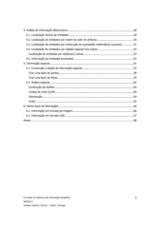 4. Análise de informação alfanumérica ...................................................................................50
   4.1. Localização directa de entidades ..................................................................................50
   4.2. Localização de entidades por ordem do valor de atributo...............................................50
   4.3. Localização de entidades por construção de expressões matemáticas (queries) ..............51
   4.4. Localização de entidades por relação espacial com outras .............................................53
      Localização de entidades por distância a outras................................................................53
   4.5. Informação de entidades localizadas ............................................................................54
5. Informação espacial ..........................................................................................................57
   5.1. Construção e edição de informação espacial .................................................................57
      Criar uma layer de pontos...............................................................................................58
      Criar uma layer de linhas ................................................................................................59
   5.2. Análise espacial ..........................................................................................................62
      Construção de buffers ....................................................................................................62
      Limites de corte (CLIP) ...................................................................................................64
      Intersecção....................................................................................................................64
      União ............................................................................................................................65
6. Outros tipos de informação................................................................................................66
   6.1. Informação em formato de imagem .............................................................................66
   6.2. Informação em formato CAD .......................................................................................67
Anexo ..................................................................................................................................68




Formação em Sistemas de Informação Geográfica                                                                                           2
ARCGIS 9
Instituto Superior Técnico – Lisboa - Portugal
 