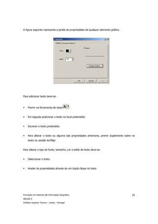 A figura seguinte representa a janela de propriedades de qualquer elemento gráfico.




Para adicionar texto deve-se:



     Premir na ferramenta de texto               .


     Em seguida posicionar o texto no local pretendido.


     Escrever o texto pretendido.


     Para alterar o texto ou alguma das propriedades anteriores, premir duplamente sobre no
     texto na sessão ArcMap.


Para alterar o tipo de fonte, tamanho, cor e estilo de texto deve-se:


     Seleccionar o texto.


     Aceder às propriedades através de um duplo clique no texto




Formação em Sistemas de Informação Geográfica                                           33
ARCGIS 9
Instituto Superior Técnico – Lisboa - Portugal
 