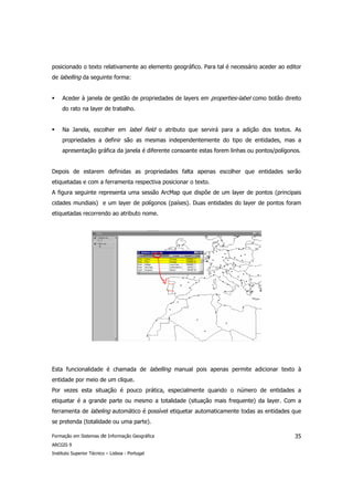 posicionado o texto relativamente ao elemento geográfico. Para tal é necessário aceder ao editor
de labelling da seguinte forma:


     Aceder à janela de gestão de propriedades de layers em properties-label como botão direito
     do rato na layer de trabalho.


     Na Janela, escolher em label field o atributo que servirá para a adição dos textos. As
     propriedades a definir são as mesmas independentemente do tipo de entidades, mas a
     apresentação gráfica da janela é diferente consoante estas forem linhas ou pontos/polígonos.


Depois de estarem definidas as propriedades falta apenas escolher que entidades serão
etiquetadas e com a ferramenta respectiva posicionar o texto.
A figura seguinte representa uma sessão ArcMap que dispõe de um layer de pontos (principais
cidades mundiais) e um layer de polígonos (países). Duas entidades do layer de pontos foram
etiquetadas recorrendo ao atributo nome.




Esta funcionalidade é chamada de labelling manual pois apenas permite adicionar texto à
entidade por meio de um clique.
Por vezes esta situação é pouco prática, especialmente quando o número de entidades a
etiquetar é a grande parte ou mesmo a totalidade (situação mais frequente) da layer. Com a
ferramenta de labeling automático é possível etiquetar automaticamente todas as entidades que
se pretenda (totalidade ou uma parte).

Formação em Sistemas de Informação Geográfica                                                 35
ARCGIS 9
Instituto Superior Técnico – Lisboa - Portugal
 