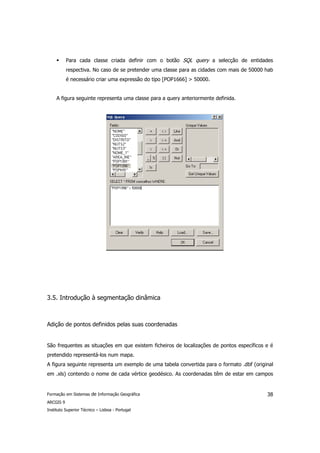 Para cada classe criada definir com o botão SQL query a selecção de entidades
           respectiva. No caso de se pretender uma classe para as cidades com mais de 50000 hab
           é necessário criar uma expressão do tipo [POP1666] > 50000.


     A figura seguinte representa uma classe para a query anteriormente definida.




3.5. Introdução à segmentação dinâmica



Adição de pontos definidos pelas suas coordenadas


São frequentes as situações em que existem ficheiros de localizações de pontos específicos e é
pretendido representá-los num mapa.
A figura seguinte representa um exemplo de uma tabela convertida para o formato .dbf (original
em .xls) contendo o nome de cada vértice geodésico. As coordenadas têm de estar em campos


Formação em Sistemas de Informação Geográfica                                               38
ARCGIS 9
Instituto Superior Técnico – Lisboa - Portugal
 