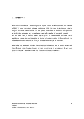 1. Introdução



Estas notas destinam-se à aprendizagem de noções básicas de funcionamento do software
ARCGIS 9, neste momento o principal produto da ESRI. Esta nova ferramenta de trabalho
conjuga muitas das potencialidades SIG com grande simplicidade de processos, conjugando os
procedimentos adequados para a visualização, exploração e análise de informação espacial.
No final deste curso, o utilizador deverá pôr em prática os conhecimentos adquiridos e tirar
partido de muitas das potencialidades do software, tirando proveitos fundamentalmente na
implantação de novos métodos de aquisição, produção e visualização de cartografia.


Estas notas não pretendem substituir o manual próprio do software pois no âmbito deste curso
isso não seria possível mas pretendem ser mais um elemento de aprendizagem de um novo
produto que pode e deve ser utilizado com o melhor dos proveitos para todos.




Formação em Sistemas de Informação Geográfica                                               3
ARCGIS 9
Instituto Superior Técnico – Lisboa - Portugal
 