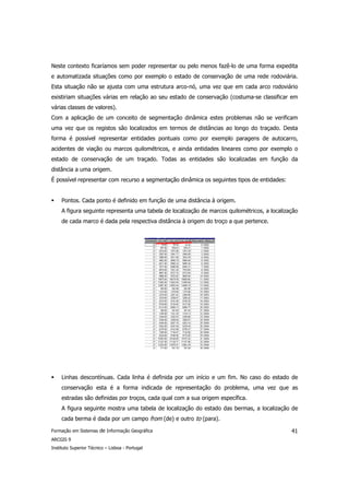 Neste contexto ficaríamos sem poder representar ou pelo menos fazê-lo de uma forma expedita
e automatizada situações como por exemplo o estado de conservação de uma rede rodoviária.
Esta situação não se ajusta com uma estrutura arco-nó, uma vez que em cada arco rodoviário
existiriam situações várias em relação ao seu estado de conservação (costuma-se classificar em
várias classes de valores).
Com a aplicação de um conceito de segmentação dinâmica estes problemas não se verificam
uma vez que os registos são localizados em termos de distâncias ao longo do traçado. Desta
forma é possível representar entidades pontuais como por exemplo paragens de autocarro,
acidentes de viação ou marcos quilométricos, e ainda entidades lineares como por exemplo o
estado de conservação de um traçado. Todas as entidades são localizadas em função da
distância a uma origem.
É possível representar com recurso a segmentação dinâmica os seguintes tipos de entidades:


     Pontos. Cada ponto é definido em função de uma distância à origem.
     A figura seguinte representa uma tabela de localização de marcos quilométricos, a localização
     de cada marco é dada pela respectiva distância à origem do troço a que pertence.




     Linhas descontínuas. Cada linha é definida por um início e um fim. No caso do estado de
     conservação esta é a forma indicada de representação do problema, uma vez que as
     estradas são definidas por troços, cada qual com a sua origem específica.
     A figura seguinte mostra uma tabela de localização do estado das bermas, a localização de
     cada berma é dada por um campo from (de) e outro to (para).

Formação em Sistemas de Informação Geográfica                                                  41
ARCGIS 9
Instituto Superior Técnico – Lisboa - Portugal
 